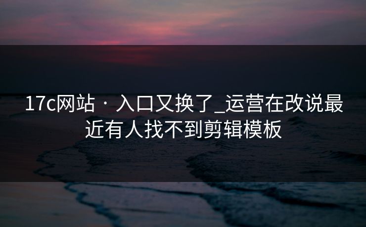 17c网站 · 入口又换了_运营在改说最近有人找不到剪辑模板
